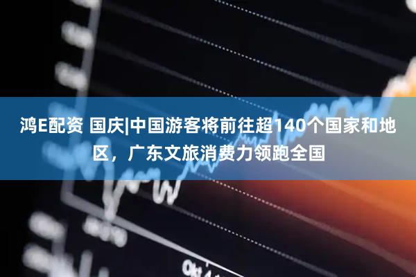 鸿E配资 国庆|中国游客将前往超140个国家和地区，广东文旅消费力领跑全国