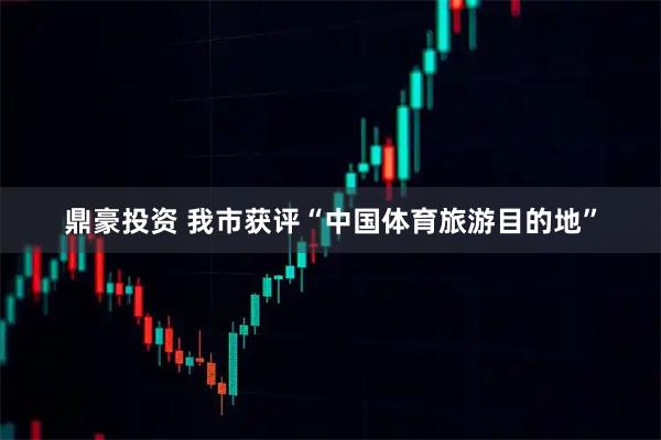 鼎豪投资 我市获评“中国体育旅游目的地”