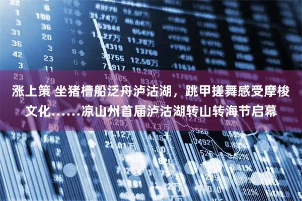 涨上策 坐猪槽船泛舟泸沽湖，跳甲搓舞感受摩梭文化……凉山州首届泸沽湖转山转海节启幕