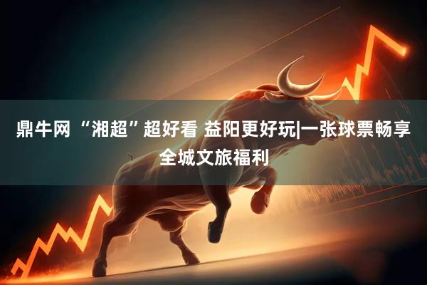 鼎牛网 “湘超”超好看 益阳更好玩|一张球票畅享全城文旅福利