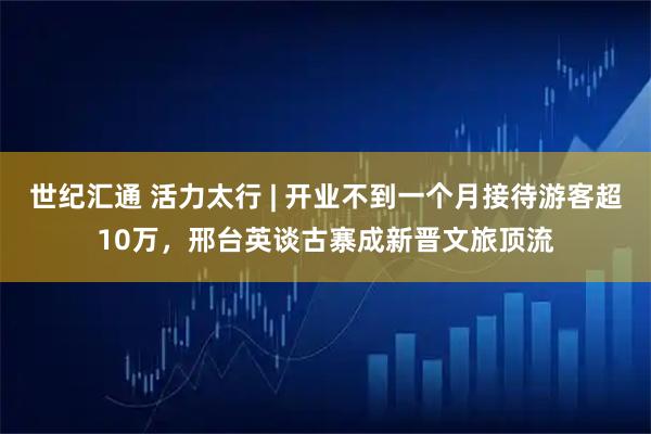 世纪汇通 活力太行 | 开业不到一个月接待游客超10万，邢台英谈古寨成新晋文旅顶流