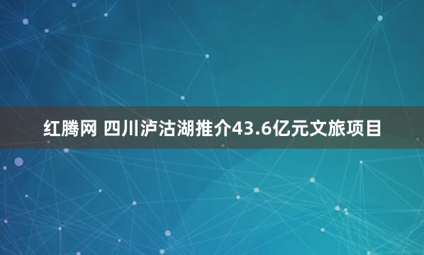 红腾网 四川泸沽湖推介43.6亿元文旅项目