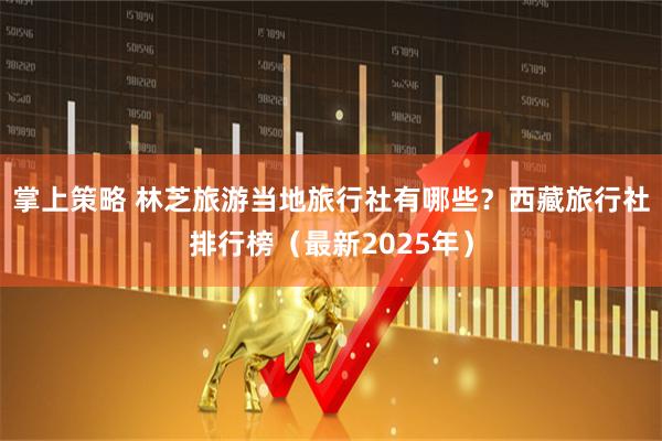 掌上策略 林芝旅游当地旅行社有哪些？西藏旅行社排行榜（最新2025年）