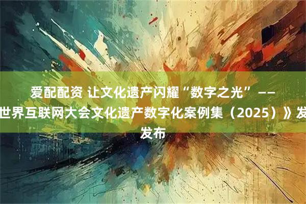 爱配配资 让文化遗产闪耀“数字之光”&#32;——《世界互联网大会文化遗产数字化案例集（2025）》发布