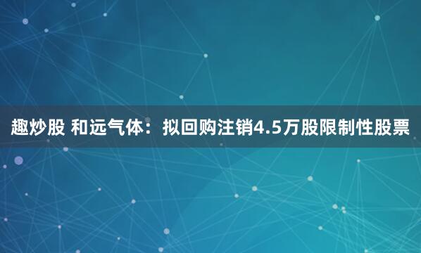 趣炒股 和远气体：拟回购注销4.5万股限制性股票