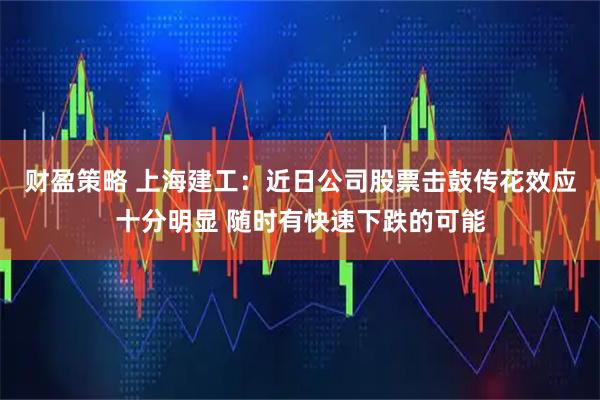 财盈策略 上海建工：近日公司股票击鼓传花效应十分明显 随时有快速下跌的可能
