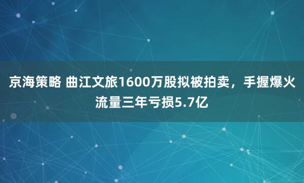 京海策略 曲江文旅1600万股拟被拍卖，手握爆火流量三年亏损5.7亿