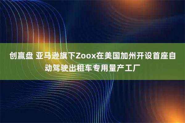 创赢盘 亚马逊旗下Zoox在美国加州开设首座自动驾驶出租车专用量产工厂