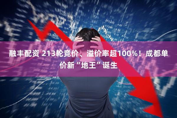 融丰配资 213轮竞价、溢价率超100%！成都单价新“地王”诞生