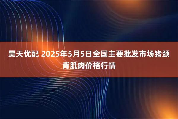 昊天优配 2025年5月5日全国主要批发市场猪颈背肌肉价格行情