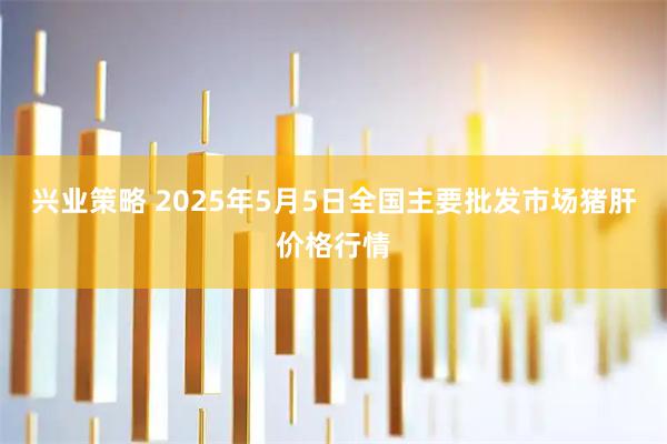 兴业策略 2025年5月5日全国主要批发市场猪肝价格行情