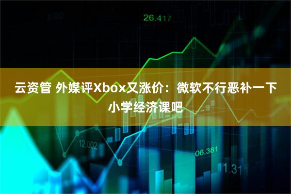 云资管 外媒评Xbox又涨价：微软不行恶补一下小学经济课吧