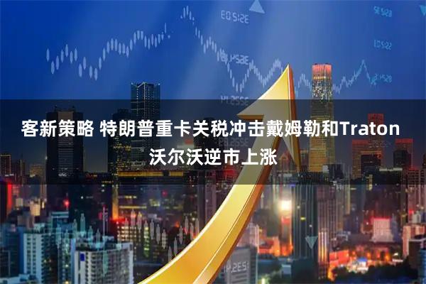 客新策略 特朗普重卡关税冲击戴姆勒和Traton 沃尔沃逆市上涨