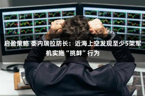 启盈策略 委内瑞拉防长：近海上空发现至少5架军机实施“挑衅”行为