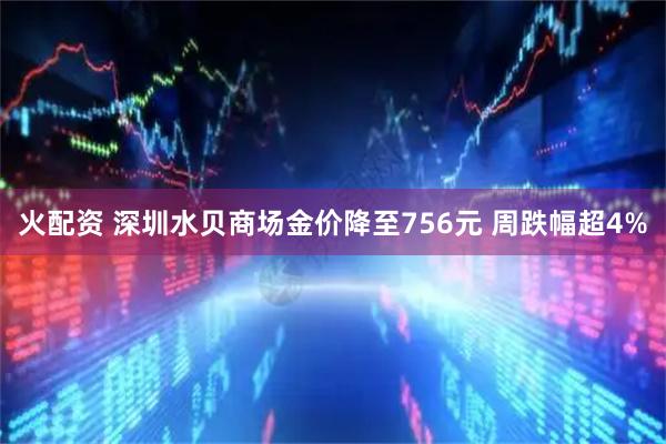 火配资 深圳水贝商场金价降至756元 周跌幅超4%