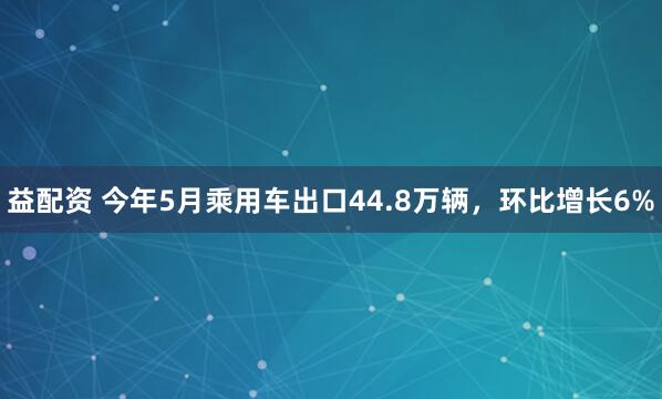 益配资 今年5月乘用车出口44.8万辆，环比增长6%