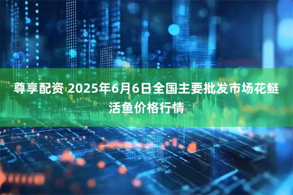 尊享配资 2025年6月6日全国主要批发市场花鲢活鱼价格行情