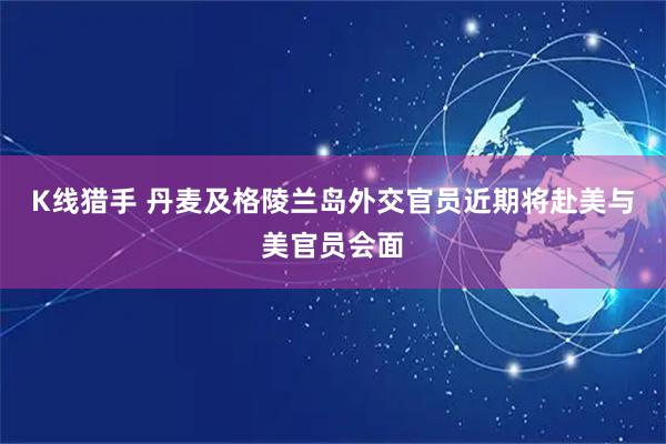 K线猎手 丹麦及格陵兰岛外交官员近期将赴美与美官员会面