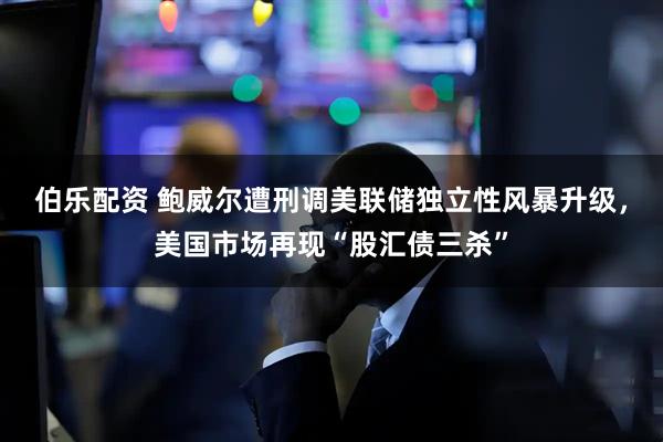 伯乐配资 鲍威尔遭刑调美联储独立性风暴升级，美国市场再现“股汇债三杀”