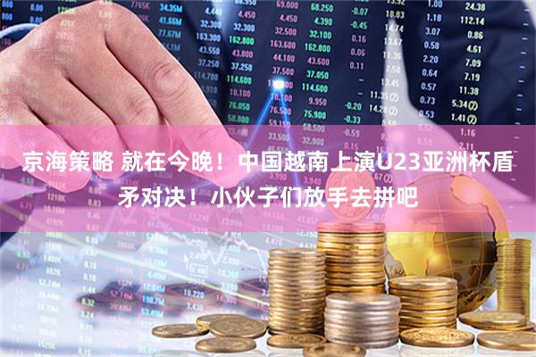 京海策略 就在今晚！中国越南上演U23亚洲杯盾矛对决！小伙子们放手去拼吧