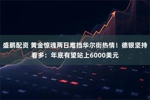 盛鹏配资 黄金惊魂两日难挡华尔街热情！德银坚持看多：年底有望站上6000美元