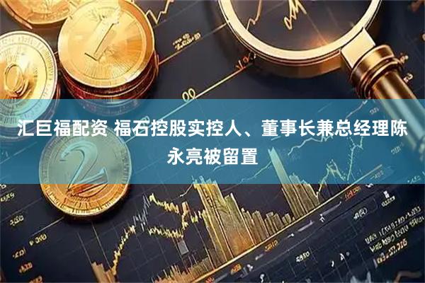 汇巨福配资 福石控股实控人、董事长兼总经理陈永亮被留置