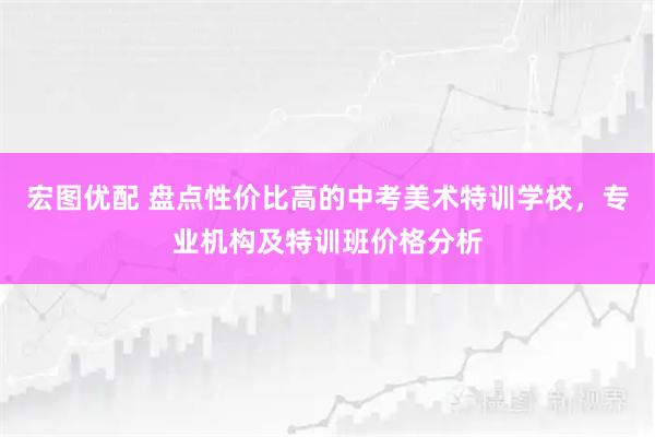 宏图优配 盘点性价比高的中考美术特训学校，专业机构及特训班价格分析