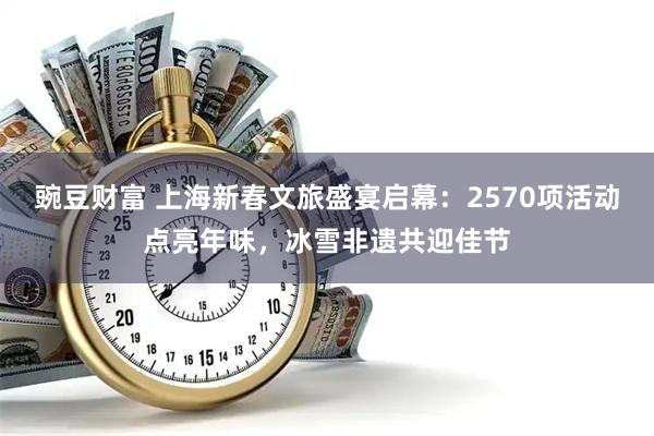 豌豆财富 上海新春文旅盛宴启幕：2570项活动点亮年味，冰雪非遗共迎佳节