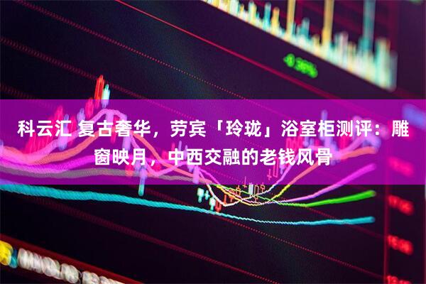 科云汇 复古奢华，劳宾「玲珑」浴室柜测评：雕窗映月，中西交融的老钱风骨