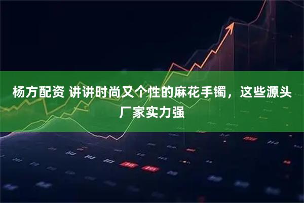 杨方配资 讲讲时尚又个性的麻花手镯，这些源头厂家实力强