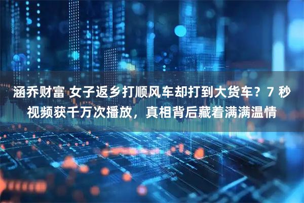 涵乔财富 女子返乡打顺风车却打到大货车？7 秒视频获千万次播放，真相背后藏着满满温情