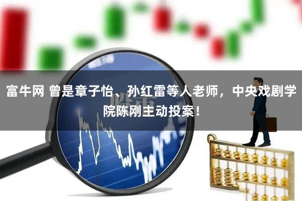 富牛网 曾是章子怡、孙红雷等人老师，中央戏剧学院陈刚主动投案！