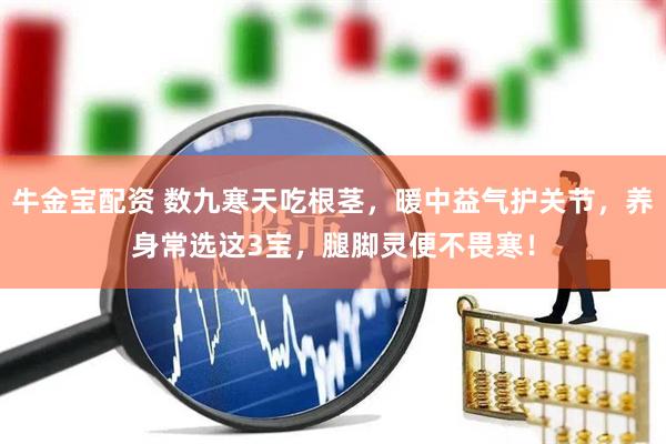 牛金宝配资 数九寒天吃根茎，暖中益气护关节，养身常选这3宝，腿脚灵便不畏寒！