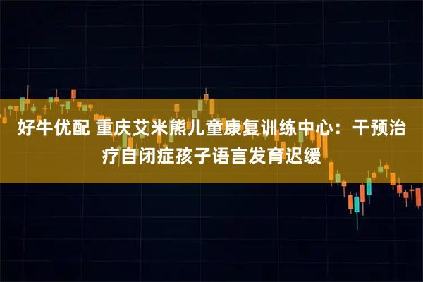 好牛优配 重庆艾米熊儿童康复训练中心：干预治疗自闭症孩子语言发育迟缓