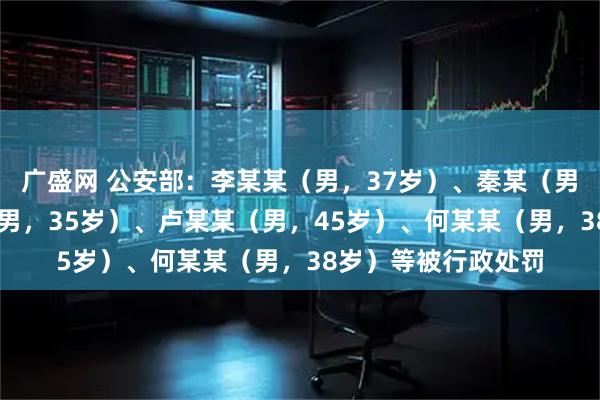 广盛网 公安部：李某某（男，37岁）、秦某（男，32岁）、孟某（男，35岁）、卢某某（男，45岁）、何某某（男，38岁）等被行政处罚