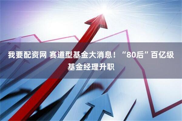 我要配资网 赛道型基金大消息！“80后”百亿级基金经理升职
