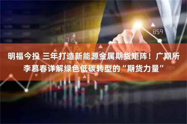 明福今投 三年打造新能源金属期货矩阵！广期所李慕春详解绿色低碳转型的“期货力量”