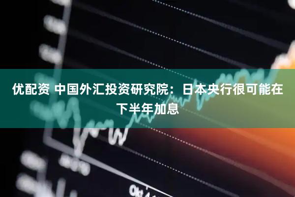优配资 中国外汇投资研究院：日本央行很可能在下半年加息