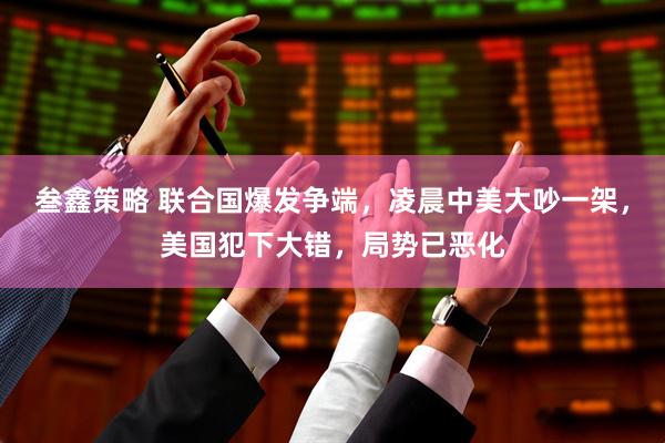 叁鑫策略 联合国爆发争端，凌晨中美大吵一架，美国犯下大错，局势已恶化