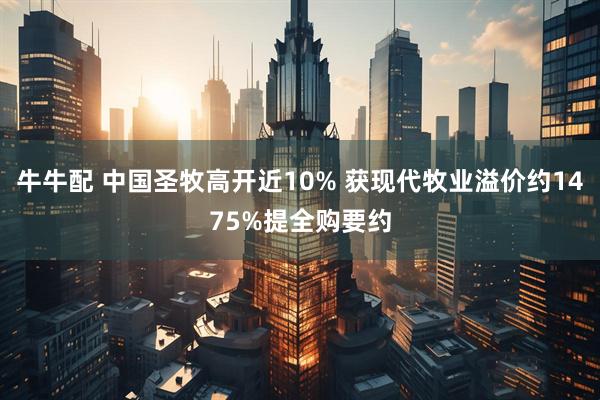 牛牛配 中国圣牧高开近10% 获现代牧业溢价约1475%提全购要约