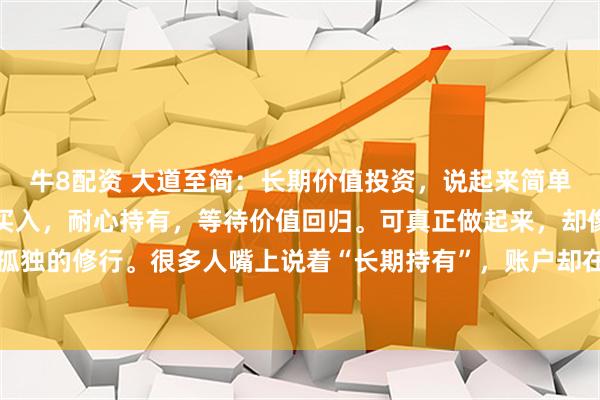 牛8配资 大道至简：长期价值投资，说起来简单：买优质资产，便宜时买入，耐心持有，等待价值回归。可真正做起来，却像一场漫长而孤独的修行。很多人嘴上说着“长期持有”，账户却在三年不涨、五年横盘时悄然清仓。为什