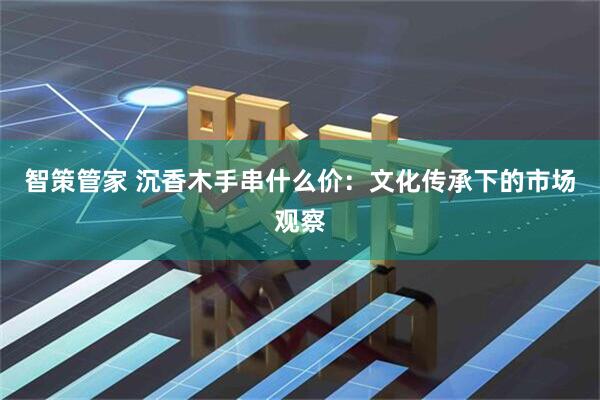智策管家 沉香木手串什么价：文化传承下的市场观察