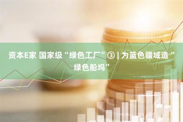 资本E家 国家级“绿色工厂”③ | 为蓝色疆域造“绿色船坞”